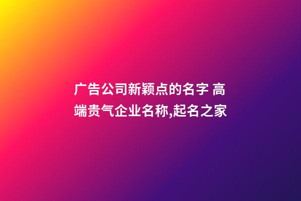 广告公司新颖点的名字 高端贵气企业名称,起名之家